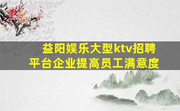 益阳娱乐大型ktv招聘平台企业提高员工满意度
